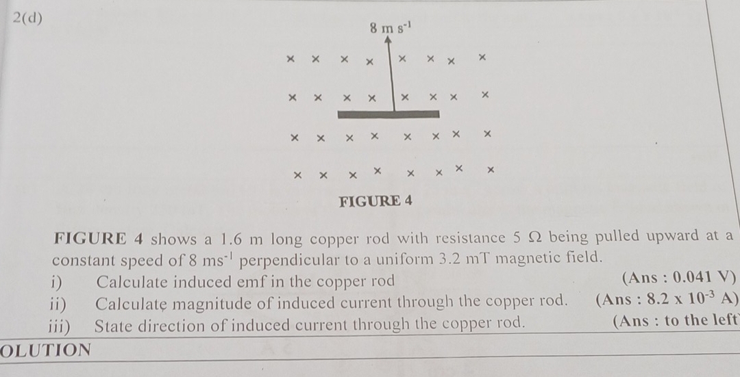 2(d)
FIGURE 4 shows a 1.6 m long copper rod with resistance 5 Ω being pulled upward at a
constant speed of 8ms^(-1) perpendicular to a uniform 3.2 mT magnetic field.
i) Calculate induced emf in the copper rod (Ans : 0.041 V)
ii) Calculate magnitude of induced current through the copper rod. (Ans : 8.2* 10^(-3)A)
iii) State direction of induced current through the copper rod. (Ans : to the left
OLUTION