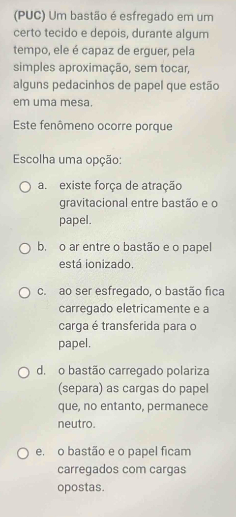 (PUC) Um bastão é esfregado em um
certo tecido e depois, durante algum
tempo, ele é capaz de erguer, pela
simples aproximação, sem tocar,
alguns pedacinhos de papel que estão
em uma mesa.
Este fenômeno ocorre porque
Escolha uma opção:
a. existe força de atração
gravitacional entre bastão e o
papel.
b. o ar entre o bastão e o papel
está ionizado.
c. ao ser esfregado, o bastão fica
carregado eletricamente e a
carga é transferida para o
papel.
d. o bastão carregado polariza
(separa) as cargas do papel
que, no entanto, permanece
neutro.
e. o bastão e o papel ficam
carregados com cargas
opostas.