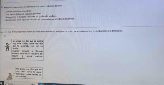 7-' Marta dice que asume la maternidad con responsabilidad porque
Oactualmente tiene cinco hijos
sus hijos estudian en escuelas privadas
Otrabaja todo el día para satisfacer los gustos de sus hijos.
Oproporciona a sus hijos las condiciones necesaras para su buen desarrollo
8p ¿En cuál de los siguientes relatos se menciona una de las múltiples razones por las que ocurren los embarazos no deseados?
muy sola, varias veces mẹ dijo Mi amiga me dijo que se sentia
familia. que no soportaba vivir con su
tuvieron relaciones sexuales sin Cuando conocio a Ricardo
anticonceptivo. recumir a algún método
sus ratos libres le gusta Un amigo me dijo que en
sexualidad er líbros sobre temas de
Buscar