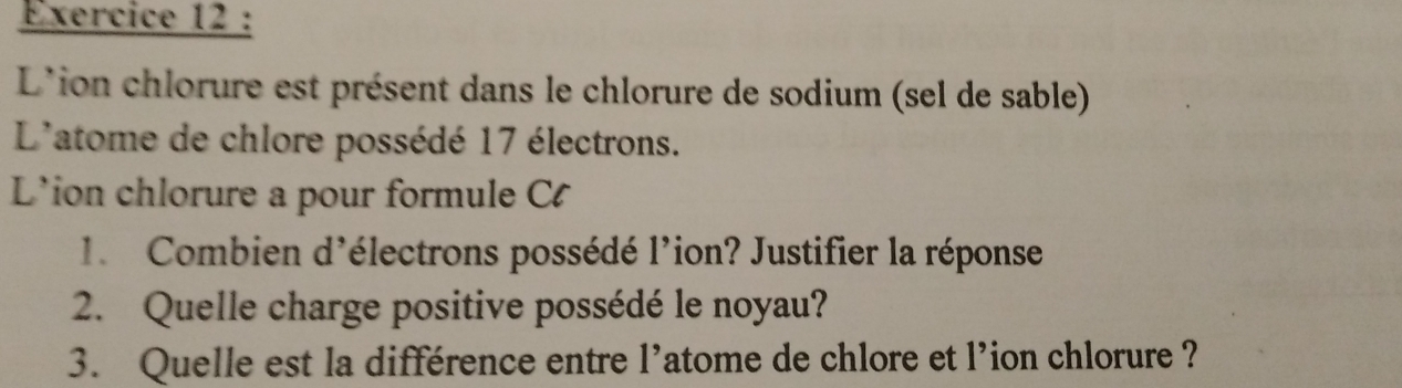 L'ion chlorure est présent dans le chlorure de sodium (sel de sable) 
L'atome de chlore possédé 17 électrons. 
L'ion chlorure a pour formule C 
1.Combien d'électrons possédé l'ion? Justifier la réponse 
2. Quelle charge positive possédé le noyau? 
3. Quelle est la différence entre l’atome de chlore et l’ion chlorure ?