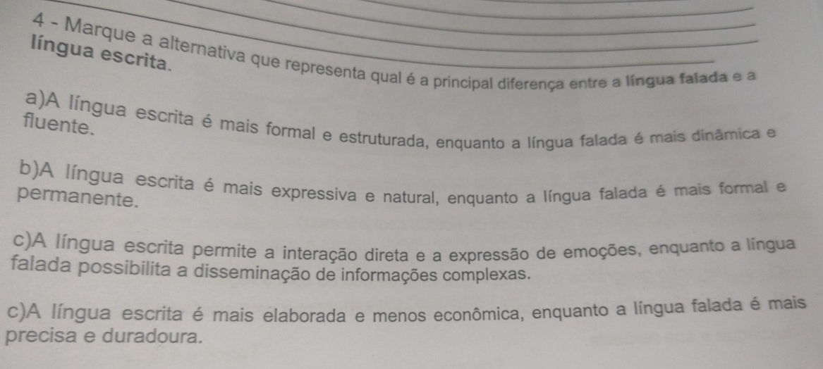 Marque a alternativa que representa qual é a principal diferença entre a língua falada e a
língua escrita._
a)A língua escrita é mais formal e estruturada, enquanto a língua falada é mais dinâmica e
fluente.
b)A língua escrita é mais expressiva e natural, enquanto a língua falada é mais formal e
permanente.
c)A língua escrita permite a interação direta e a expressão de emoções, enquanto a língua
falada possibilita a disseminação de informações complexas.
c)A língua escrita é mais elaborada e menos econômica, enquanto a língua falada é mais
precisa e duradoura.