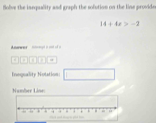 Solve the inequality and graph the solution on the line provided
14+4x>-2
Answer Altempt 9 out of9 
a 
Inequality Notation: □ 
Number Line: