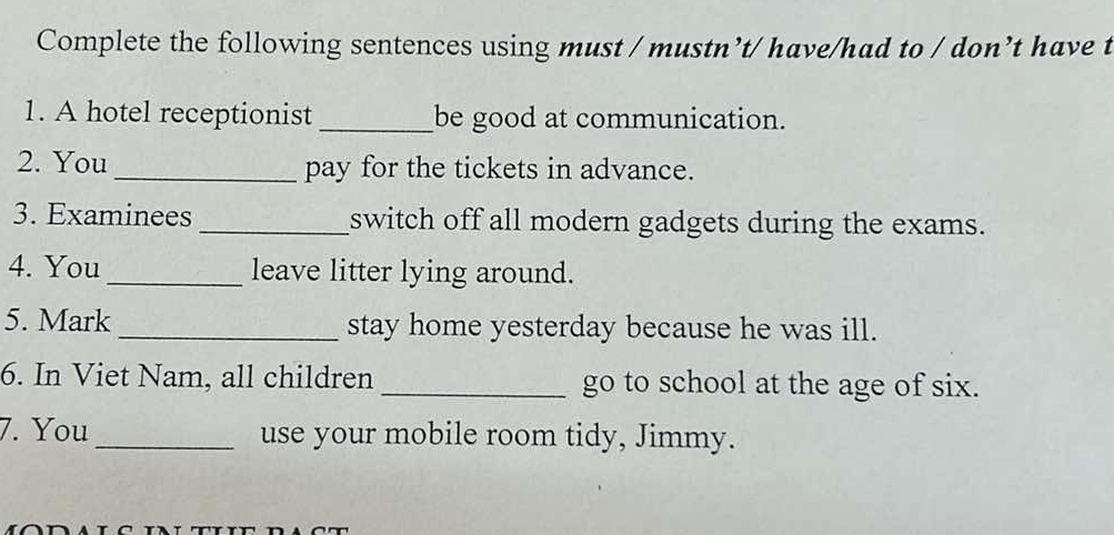 Complete the following sentences using must / mustn’t/ have/had to / don’t have t 
1. A hotel receptionist _be good at communication. 
2. You _pay for the tickets in advance. 
3. Examinees_ switch off all modern gadgets during the exams. 
4. You _leave litter lying around. 
5. Mark _stay home yesterday because he was ill. 
6. In Viet Nam, all children _go to school at the age of six. 
7. You _use your mobile room tidy, Jimmy.