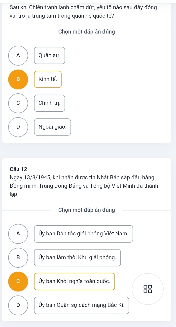 Sau khi Chiến tranh lạnh chấm dứt, yếu tố nào sau đây đóng
vai trò là trung tâm trong quan hệ quốc tế?
Chọn một đáp án đúng
A Quân sự.
B Kinh tế.
C Chính trị.
D Ngoại giao.
Câu 12
Ngày 13/8/1945, khi nhận được tin Nhật Bản sắp đầu hàng
Đồng minh, Trung ương Đảng và Tổng bộ Việt Minh đã thành
lập
Chọn một đáp án đúng
A Ủy ban Dân tộc giải phóng Việt Nam.
B Ủy ban lâm thời Khu giải phóng.
C Ủy ban Khởi nghĩa toàn quốc.
□□
□□
D Ủy ban Quân sự cách mạng Bắc Kì.