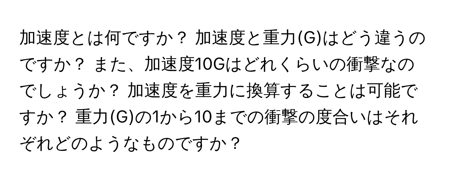 加速度とは何ですか？ 加速度と重力(G)はどう違うのですか？ また、加速度10Gはどれくらいの衝撃なのでしょうか？ 加速度を重力に換算することは可能ですか？ 重力(G)の1から10までの衝撃の度合いはそれぞれどのようなものですか？