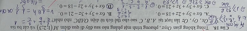 Tròng không gian Oxyz , phương trình mặt phẳng nào sau đây đi qua điểm M(1;2;3) và cắt ba tia
Ox, Oy, Oz lần lượt tại A, B, C sao cho thể tích tứ diện OABC nhỏ nhất?
A. 6x+3y+2z+18=0. B. 6x+3y+3z-21=0.
C. 6x+3y+3z+21=0. 6x+3y+2z-18=0.