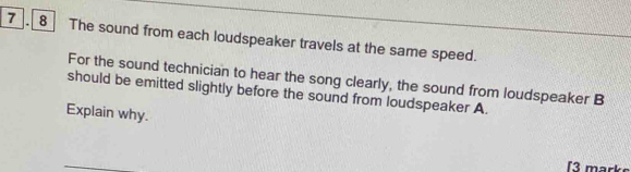 7 8 The sound from each loudspeaker travels at the same speed. 
For the sound technician to hear the song clearly, the sound from loudspeaker B 
should be emitted slightly before the sound from loudspeaker A. 
Explain why. 
13 marke