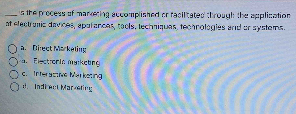 is the process of marketing accomplished or facilitated through the application
of electronic devices, appliances, tools, techniques, technologies and or systems.
a. Direct Marketing. Electronic marketing
c. Interactive Marketing
d. Indirect Marketing