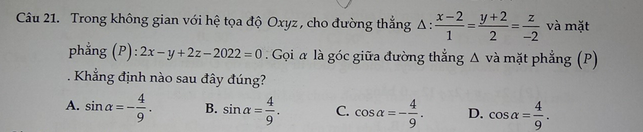 Trong không gian với hệ tọa độ Oxyz , cho đường thẳng △ :  (x-2)/1 = (y+2)/2 = z/-2  và mặt
phẳng (P): 2x-y+2z-2022=0. Gọi α là góc giữa đường thắng Δ và mặt phẳng (P)
Khẳng định nào sau đây đúng?
A. sin alpha =- 4/9 . B. sin alpha = 4/9 . C. cos alpha =- 4/9 . D. cos alpha = 4/9 .