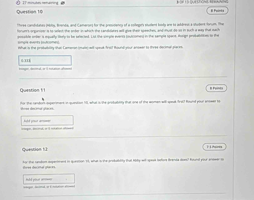 minutes remaining 3 OF 13 QUESTIONS REMAINING
Question 10 8 Points
Three candidates (Abby, Brenda, and Cameron) for the presidency of a college's student body are to address a student forum. The
forum's organizer is to select the order in which the candidates will give their speeches, and must do so in such a way that each
possible order is equally likely to be selected. List the simple events (outcomes) in the sample space. Assign probabilities to the
simple events (outcomes).
What is the probability that Cameron (male) will speak first? Round your answer to three decimal places.
0.333
Integer, decimal, or E notation allowed
_
Question 11 8 Points
For the random experiment in question 10, what is the probability that one of the women will speak first? Round your answer to
three decimal places.
Add your answer
Integer, decimal, or E notation allowed
_
Question 12 7.5 Points
For the random experiment in question 10, what is the probability that Abby will speak before Brenda does? Round your answer to
three decimal places.
Add your answer
Integer, decimal, or E notation allowed