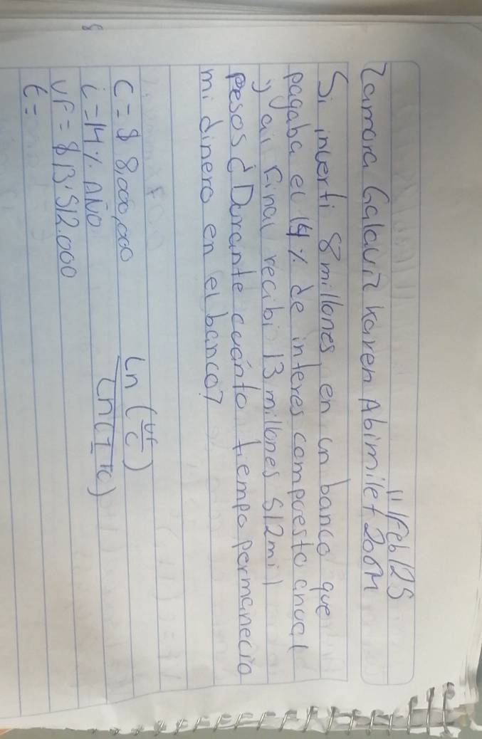 l1 Feb12S 
Zamora Galaun kaven Abimilef 20on 
Si inverti 8 millones, en in banco gue 
pagaba el 14y de interes compoesto cnool 
y ai final recibi 13 millones S12mi1 
pesos CDorante coanto tiempo permanecio 
mi dinero en elbanco?
C=$ 8,000,000
i=14% · Aoverline NO
frac Ln( Ur/C )Ln(I'C)
UF=813.512.000
t=