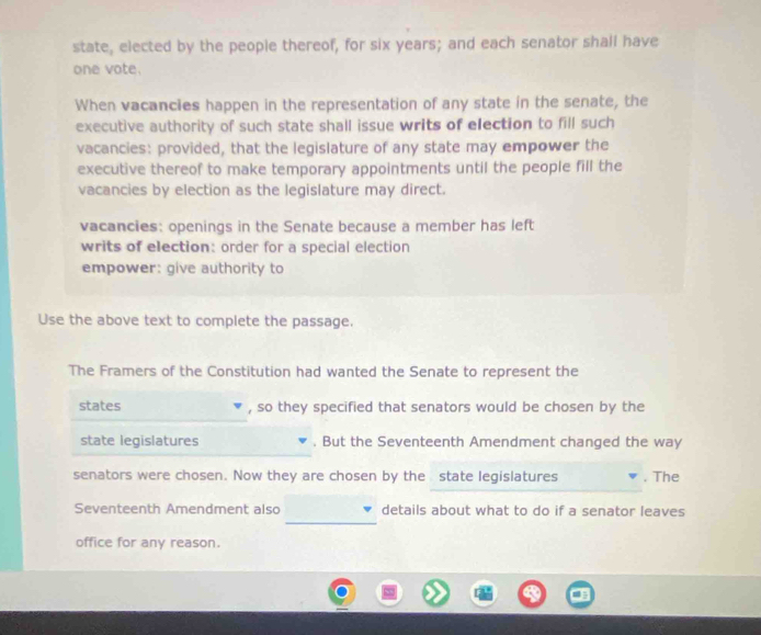 state, elected by the people thereof, for six years; and each senator shall have 
one vote. 
When vacancies happen in the representation of any state in the senate, the 
executive authority of such state shall issue writs of election to fill such 
vacancies: provided, that the legislature of any state may empower the 
executive thereof to make temporary appointments until the people fill the 
vacancies by election as the legislature may direct. 
vacancies: openings in the Senate because a member has left 
writs of election: order for a special election 
empower: give authority to 
Use the above text to complete the passage. 
The Framers of the Constitution had wanted the Senate to represent the 
states , so they specified that senators would be chosen by the 
state legislatures . But the Seventeenth Amendment changed the way 
senators were chosen. Now they are chosen by the state legislatures . The 
_ 
Seventeenth Amendment also details about what to do if a senator leaves 
office for any reason.