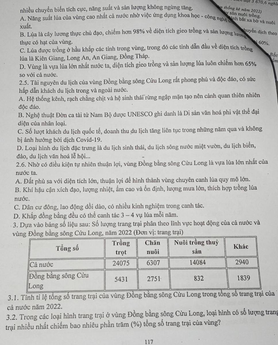 đ ạ t 3 670,6 nghĩ
nhiều chuyển biến tích cực, năng suất và sản lượng không ngừng tăng. n thống kê năm 2022)
y sản nuôi trồng.
A. Năng suất lúa của vùng cao nhất cả nước nhờ việc ứng dụng khoa học - công nghệ m
lánh bắt xa bờ và nuôi
xuất.
huyển dịch theo
B. Lúa là cây lương thực chủ đạo, chiếm hơn 98% về diện tích gieo trồng và sản lượng lương
thực có hạt của vùng.
6i 60%.
C. Lúa được trồng ở hầu khắp các tỉnh trong vùng, trong đó các tỉnh dẫn đầu về diện tích trồng
lúa là Kiên Giang, Long An, An Giang, Đồng Tháp.
Bắc
D. Vùng là vựa lúa lớn nhất nước ta, diện tích gieo trồng và sản lượng lúa luôn chiếm hơn 65% âm
so với cả nước.
2.5. Tài nguyên du lịch của vùng Đồng bằng sông Cửu Long rất phong phú và độc đáo, có sức
hấp dẫn khách du lịch trong và ngoài nước.
A. Hệ thống kênh, rạch chằng chịt và hệ sinh thái rừng ngập mặn tạo nên cảnh quan thiên nhiên
độc đáo.
B. Nghệ thuật Đờn ca tài tử Nam Bộ được UNESCO ghi danh là Di sản văn hoá phi vật thể đại
diện của nhân loại.
C. Số lượt khách du lịch quốc tế, doanh thu du lịch tăng liên tục trong những năm qua và không
bị ảnh hưởng bởi dịch Covid-19.
D. Loại hình du lịch đặc trưng là du lịch sinh thái, du lịch sông nước miệt vườn, du lịch biển,
đảo, du lịch văn hoá lễ hội...
2.6. Nhờ có điều kiện tự nhiên thuận lợi, vùng Đồng bằng sông Cửu Long là vựa lúa lớn nhất của
nước ta.
A. Đất phù sa với diện tích lớn, thuận lợi để hình thành vùng chuyên canh lúa quy mô lớn.
B. Khí hậu cận xích đạo, lượng nhiệt, ẩm cao và ổn định, lượng mưa lớn, thích hợp trồng lúa
nước.
C. Dân cư đông, lao động dồi dào, có nhiều kinh nghiệm trong canh tác.
D. Khắp đồng bằng đều có thể canh tác 3 - 4 vụ lúa mỗi năm.
3. Dựa vào bảng số liệu sau: Số lượng trang trại phân theo lĩnh vực hoạt động của cả nước và
vùng Đồng bằng sông Cửu Long, năm 2022 (Đơn vị: trang trại)
3.1. Tính tỉ lệ tổng số trang trại của vùng Đồng bằng sông Cửu Long trong tổng số trang trại 
cả nước năm 2022.
3.2. Trong các loại hình trang trại ở vùng Đồng bằng sông Cửu Long, loại hình có số lượng trang
trại nhiều nhất chiếm bao nhiêu phần trăm (%) tổng số trang trại của vùng?
117