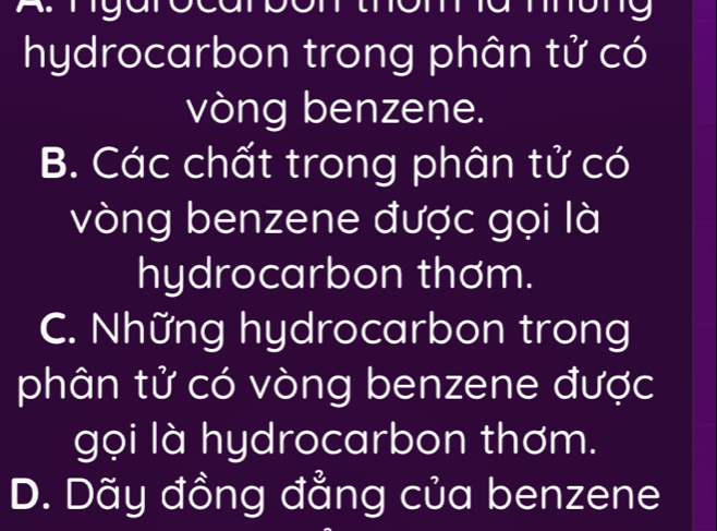 my
hydrocarbon trong phân tử có
vòng benzene.
B. Các chất trong phân tử có
vòng benzene được gọi là
hydrocarbon thơm.
C. Những hydrocarbon trong
phân tử có vòng benzene được
gọi là hydrocarbon thơm.
D. Dãy đồng đẳng của benzene