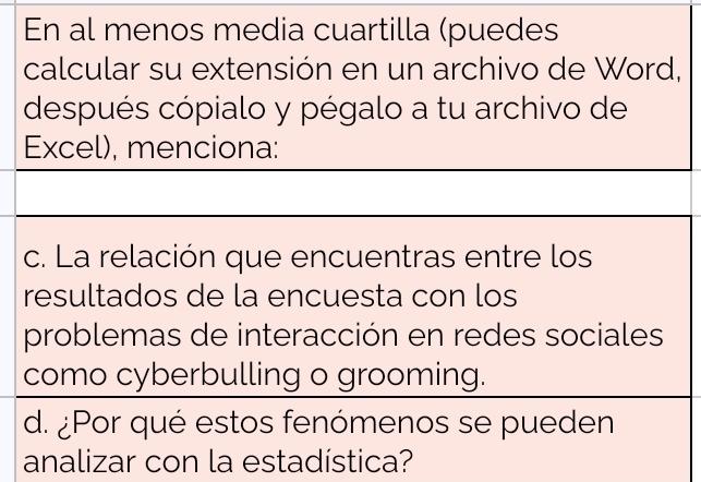 En al menos media cuartilla (puedes 
calcular su extensión en un archivo de Word, 
después cópialo y pégalo a tu archivo de 
Excel), menciona: 
c. La relación que encuentras entre los 
resultados de la encuesta con los 
problemas de interacción en redes sociales 
como cyberbulling o grooming. 
d. ¿Por qué estos fenómenos se pueden 
analizar con la estadística?