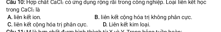 Hợp chất CaCl có ứng dụng rộng rãi trong công nghiệp. Loại liên kết học
trong Ca Cl_2 là
A. liên kết ion. B. liên kết cộng hóa trị không phân cực.
C. liên kết cộng hóa trị phân cực. D. Liên kết kim loại.