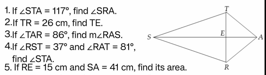 If ∠ STA=117° , find ∠ SRA. 
2.If TR=26cm , find TE. 
3.If ∠ TAR=86° , find m∠ RAS. 
4.If ∠ RST=37° and ∠ RAT=81°, 
find ∠ STA. 
5. If RE=15cm and SA=41cm