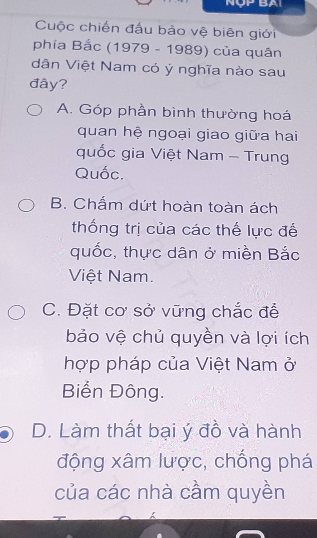 NộP BAI
Cuộc chiến đấu bảo vệ biên giới
phía Bắc (1979 - 1989) của quân
dân Việt Nam có ý nghĩa nào sau
đây?
A. Góp phần bình thường hoá
quan hệ ngoại giao giữa hai
quốc gia Việt Nam - Trung
Quốc.
B. Chấm dứt hoàn toàn ách
thống trị của các thế lực đế
quốc, thực dân ở miền Bắc
Việt Nam.
C. Đặt cơ sở vững chắc để
bảo vệ chủ quyền và lợi ích
hợp pháp của Việt Nam ở
Biển Đông.
D. Làm thất bại ý đồ và hành
động xâm lược, chống phá
của các nhà cầm quyền