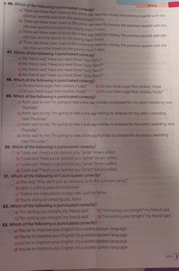Writing
46. Which of the following is punctuated correctly?
a) There are three main clues to the crime; the need for money the previous quarrel with the
old man and the blood on the young man's T-shirt.
b) There are three main clues to the crime; the need for money, the previous quarel with the
old man and the blood on the young man s T-shirt.
c) There are three main clues to the crime; the need for money, the previous quarrel with the
old man and the blood on the young man's T-shirt.
d) There are three main clues to the crime the need for money, the previous quarrel with the
old man and the blood on the young man's T-shirt.
47. Which of the following is punctuated correctly?
a) My friend said, "Have you read Oliver Twis; Rami"?
b) My friend said, "Have you read Ollver twist, Rami?"
c) My friend said, "Have you read Oliver Twist, Rami?"
d) My friend said "Have you read Oliver Twis, Rami?"
48. Which of the following is punctuated correctly?
○ a] Do you have sugar free cookies, Huda? b) Do you have sugar-free cookies, Huda
c) Do you have sugar, free cookies Hyda d) Do you have sugar-free cookies, Huda?
49. Which of the following is punctuated correctly?
a) Amin said to me "I'm going to take a five day holiday to prepare for my sister's wedding next
Thursday",
b) Amin said to me, "I'm going to take a five day hollday to prepare for my sister's wedding.
next Thursday"
c) Amin said to me, "I'm going to take a five-day holiday to prepare for my sister's wedding next
Thursday"
d) Amin said to me, "I'm going to take a five-day-holiday to prepare for my sister s wedding
next Thursday ".
50. Which of the following is punctuated correctly?
a) "Look out, there's a car behind you, Tamer" Amani yelled.
b) "Look out! There's a car behind you, Tamer!" Amani yelled.
c) "Look out? There's a car behind you, Tamer" Amani yelled.
d) "Look out! There's a car behind you Tamer!" Amani yelled
$1. Which of the following isn't punctuated correctly?
a) She said, "Why don't you accompany us to the summer camp?"
b) Sami is a thirty year old employee.
c) "Follow my instructions to stay sae," said my father.
d) You're doing an amazing job, Aisha.
$2. Which of the following is punctuated correctly?
a) "I'm visiting you tonight, my friend said". b) "I'm visiting you tonight" my friend said.
c) "I'm visiting you tonight," my friend said. d) "Im visiting you tonight," my friend said
53. Which of the following is punctuated correctly?
a) You ve to improve your English it's a widely-spoken language.
b) You've to improve your English; it's a widely-spoken language.
c) you've to improve your English: it's a widely spoken language.
d) You've to improve your English; it's a widely spoken language
Skils 3'
