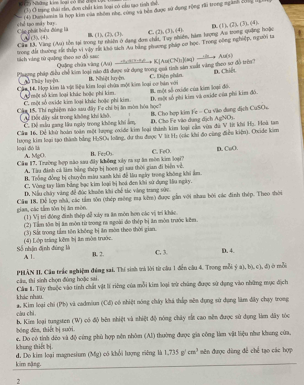 (2) Những kim loại có thể điện tực t
(3) Ở trạng thái rắn, đơn chất kim loại có cấu tạo tinh thể.
(4) Duralumin là hợp kim của nhôm nhẹ, cứng và bên được sử dụng rộng rãi trong ngành công ligilly
chế tạo máy bay.
Các phát biểu đúng là
A (3), (4). B. (1), (2), (3). C. (2), (3), (4). D. (1), (2), (3), (4).
Câu 13. Vàng (Au) tồn tại trong tự nhiên ở dạng đơn chất, Tuy nhiên, hàm lượng Au trong quặng hoặc
trong đất thường rất thấp vì vậy rất khó tách Au băng phương pháp cơ học. Trong công nghiệp, người ta
tách vàng từ quặng theo sơ đồ sau:
Quặng chứa vàng (Au) → 02+kcN+н₂→ K[Au(CN)₂](aq) →⁷→ A u(s)
Phương pháp điều chế kim loại nào đã được sử dụng trong quá tình sản xuất vàng theo sơ đồ trên?
Thủy luyện. B. Nhiệt luyện. C. Điện phân. D. Chiết.
Câu 14. Hợp kim là vật liệu kim loại chứa một kim loại cơ bản với
A một số kim loại khác hoặc phi kim. B. một số oxide của kim loại đó.
C. một số oxide kim loại khác hoặc phi kim. D. một số phi kim và oxide của phi kim đó.
Câu 15. Thí nghiệm nào sau đây Fe chỉ bị ăn mòn hóa học?
A Đốt dây sắt trong không khí khô. B. Cho hợp kim Fe - Cu vào dung dịch CuSO₄.
C. Đề mầu gang lâu ngày trong không khí ẩm. D. Cho Fe vào dung dịch AgNO_3.
Câu 16. Đề khử hoàn toàn một lượng oxide kim loại thành kim loại cần vừa đủ V lít khí H_2. Hoà tan
lượng kim loại tạo thành bằng H_2SO_4 loãng, dư thu được V lít H_2 (các khí đo cùng điều kiện). Oxide kim
loại đó là D. CuO.
B. Fe_2O_3.
A. MgO. C. FeO.
Câu 17. Trường hợp nào sau đây không xảy ra sự ăn mòn kim loại?
A. Tàu đánh cá làm bằng thép bị hoen gi sau thời gian đi biển về.
B. Trống đồng bị chuyển màu xanh khi để lâu ngày trong không khí ẩm.
C. Vòng tay làm bằng bạc kim loại bị hoá đen khi sử dụng lâu ngày.
D. Nấu chảy vàng để đúc khuôn khi chế tác vàng trang sức.
Câu 18. Để lợp nhà, các tấm tôn (thép mỏng mạ kẽm) được gắn với nhau bởi các đinh thép. Theo thời
gian, các tấm tôn bị ăn mòn.
(1) Vị trí đóng đinh thép dễ xảy ra ăn mòn hơn các vị trí khác.
(2) Tấm tôn bị ăn mòn từ trong ra ngoài do thép bị ăn mòn trước kẽm.
(3) Sắt trong tấm tôn không bị ăn mòn theo thời gian.
(4) Lớp tráng kẽm bị ăn mòn trước.
ố nhận định đúng là
A 1.
B. 2. C. 3. D. 4.
PHÀN II. Câu trắc nghiệm đúng sai. Thí sinh trả lời từ câu 1 đến câu 4. Trong mỗi ý a), b), c), d) ở mỗi
câu, thí sinh chọn đúng hoặc sai.
Câu 1. Tùy thuộc vào tính chất vật lí riêng của mỗi kim loại trừ chúng được sử dụng vào những mục dịch
khác nhau.
a. Kim loại chi (Pb) và cadmiun (Cd) có nhiệt nóng cháy khá thấp nên dụng sử dụng làm dây chạy trong
càu chì.
b. Kim loại tungsten (W) có độ bên nhiệt và nhiệt độ nóng chảy rất cao nên được sử dụng làm dây tóc
bóng đèn, thiết bị sưởi.
c. Do có tính dẻo và độ cứng phù hợp nên nhôm (Al) thường được gia công làm vật liệu như khung cửa,
khung thiết bị.
d. Do kim loại magnesium (Mg) có khối lượng riêng là 1,735g/cm^3 nên được dùng để chế tạo các hợp
kim nặng.
2