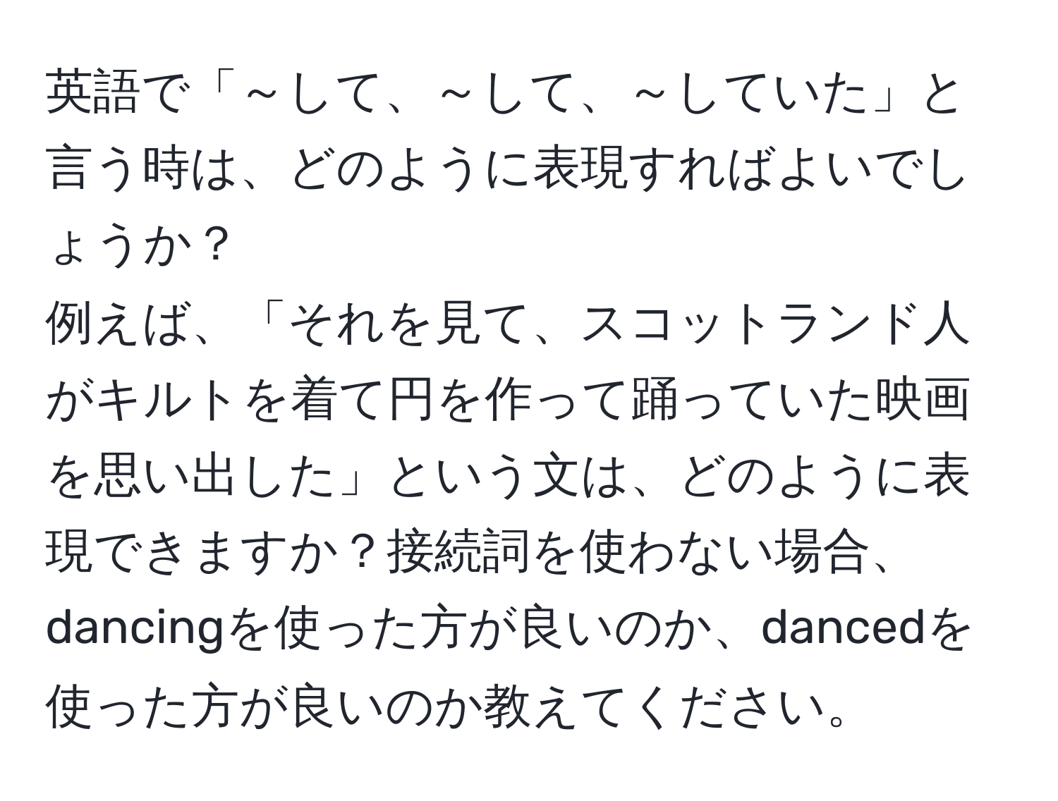 英語で「～して、～して、～していた」と言う時は、どのように表現すればよいでしょうか？  
例えば、「それを見て、スコットランド人がキルトを着て円を作って踊っていた映画を思い出した」という文は、どのように表現できますか？接続詞を使わない場合、dancingを使った方が良いのか、dancedを使った方が良いのか教えてください。