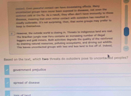 contact. Even peaceful contect can have devastating effects. Many
uncontacted groups have never been exposed to diseases, not even the
common cold or the flu. As a result, they often don't have immunity to these
illnesses, meaning that even minor contact with outsiders has resulted in
deadly outbreaks. It's not surprising, then, that some groups may prefer to
keep to themselves.
⑤ However, the outside world is closing in. Threats to indigenous land are real.
The Brazilian jungle near Peru contains an increasing number of illegal
loggers and gold miners. Both activities degrade the quality of the rainforest
by draining natural resources, polluting ecosystems, and driving out wildiife.
This leaves uncontacted groups with less and less land to live off of. Indeed,
Based on the text, which two threats do outsiders pose to uncontacted peoples?
government prejudice
I spread of disease
lnss of land