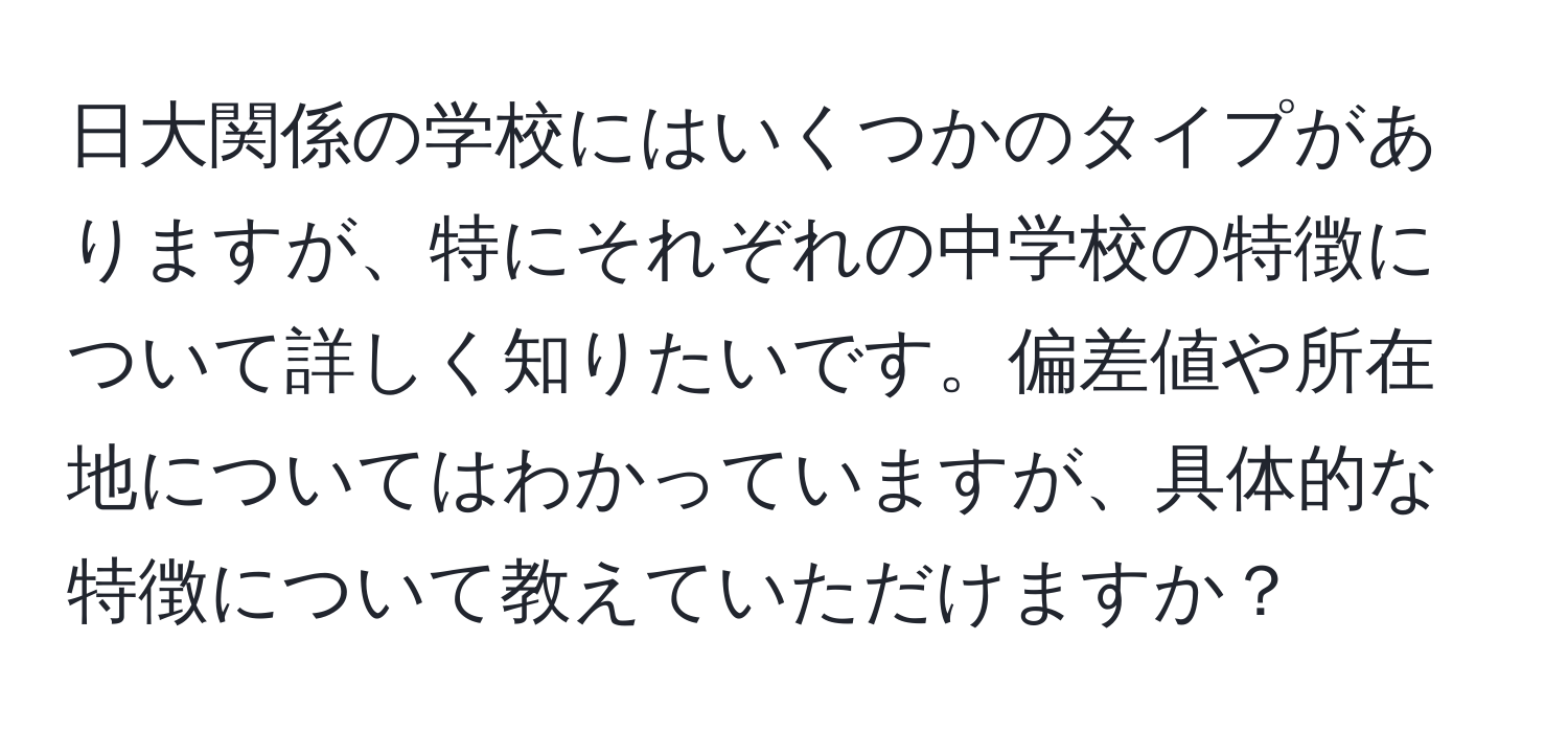 日大関係の学校にはいくつかのタイプがありますが、特にそれぞれの中学校の特徴について詳しく知りたいです。偏差値や所在地についてはわかっていますが、具体的な特徴について教えていただけますか？