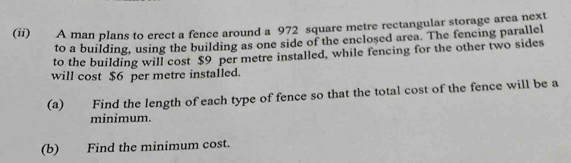 (ii) A man plans to erect a fence around a 972 square metre rectangular storage area next 
to a building, using the building as one side of the enclosed area. The fencing parallel 
to the building will cost $9 per metre installed, while fencing for the other two sides 
will cost $6 per metre installed. 
(a) Find the length of each type of fence so that the total cost of the fence will be a 
minimum. 
(b) Find the minimum cost.