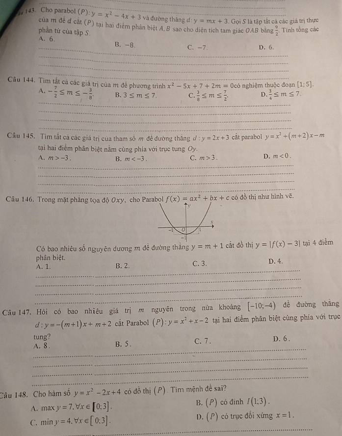 Cho parabol (P):y=x^2-4x+3 và đường tháng đ: y=mx+3. Gọi S là tập tất cả các giá trị thực
của m đề đ cắt (P) tại hai điểm phản biệt A.B sao cho diện tích tam giác OAB bằng  9/2  Tính tổng các
phần tử của tập S.
_
A. 6. B.-8
_
C. -7. D. 6.
__
_
_
Câu 144. Tìm tắt cả các giả trị của m đề phương trình x^2-5x+7+2m=0c có nghiệm thuộc đoạn [1;5].
_
A. - 7/2 ≤ m≤ - 3/8 . B. 3≤ m≤ 7. C.  3/8 ≤ m≤  7/2 . D.  3/4 ≤ m≤ 7.
_
_
_
Câu 145. Tim tất cá các giá trị của tham số m đẻ đường thăng d:y=2x+3 cắt parabol y=x^2+(m+2)x-m
tại hai điểm phân biệt nằm cùng phía với trục tung Oy.
_
A. m>-3. B. m C. m>3. D. m<0.
_
_
_
Câu 146. Trong mặt phẳng tọa độ Oxy, cho Parabol f(x)=ax^2+bx+c có đồ thị như hình vẽ.
Có bao nhiêu số nguyên dương m đề đường thắng y=m+1 cắt đồ thị y=|f(x)-3| tại 4 điểm
phân biệt. D. 4.
_
A. 1. B. 2. C. 3.
_
_
_
Câu 147. Hỏi có bao nhiêu giá trị m nguyên trong nửa khoảng [-10;-4) để đường thǎng
d:y=-(m+1)x+m+2 cắt Parabol (P):y=x^2+x-2 tại hai điểm phân biệt cùng phía với trục
tung? D. 6 .
_
A. 8 . B. 5 . C. 7 .
_
_
_
Câu 148. Cho hàm số y=x^2-2x+4 có đồ thị (P). Tim mệnh đề sai?
B. (P)
A. maxy=7.forall x∈ [0:3]. có đinh I(1;3).
_
C. miny=4.forall x∈ [0:3]. D. (P) có trục đối xứng x=1.