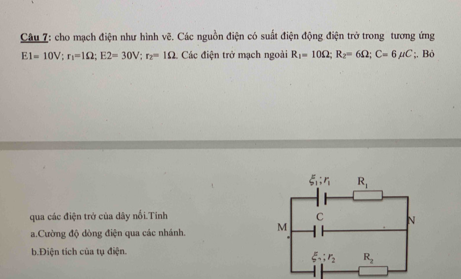 cho mạch điện như hình vẽ. Các nguồn điện có suất điện động điện trở trong tương ứng
E1=10V;r_1=1Omega ;E2=30V;r_2=1Omega. Các điện trở mạch ngoài R_1=10Omega ;R_2=6Omega ;C=6mu C;. Bỏ
qua các điện trở của dây nối.Tính 
a.Cường độ dòng điện qua các nhánh.
b.Điện tích của tụ điện.