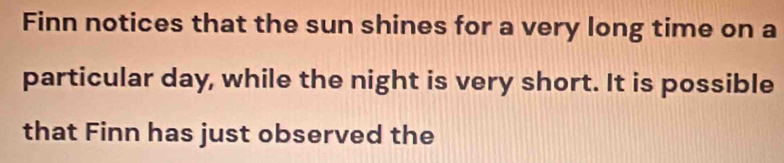 Finn notices that the sun shines for a very long time on a 
particular day, while the night is very short. It is possible 
that Finn has just observed the