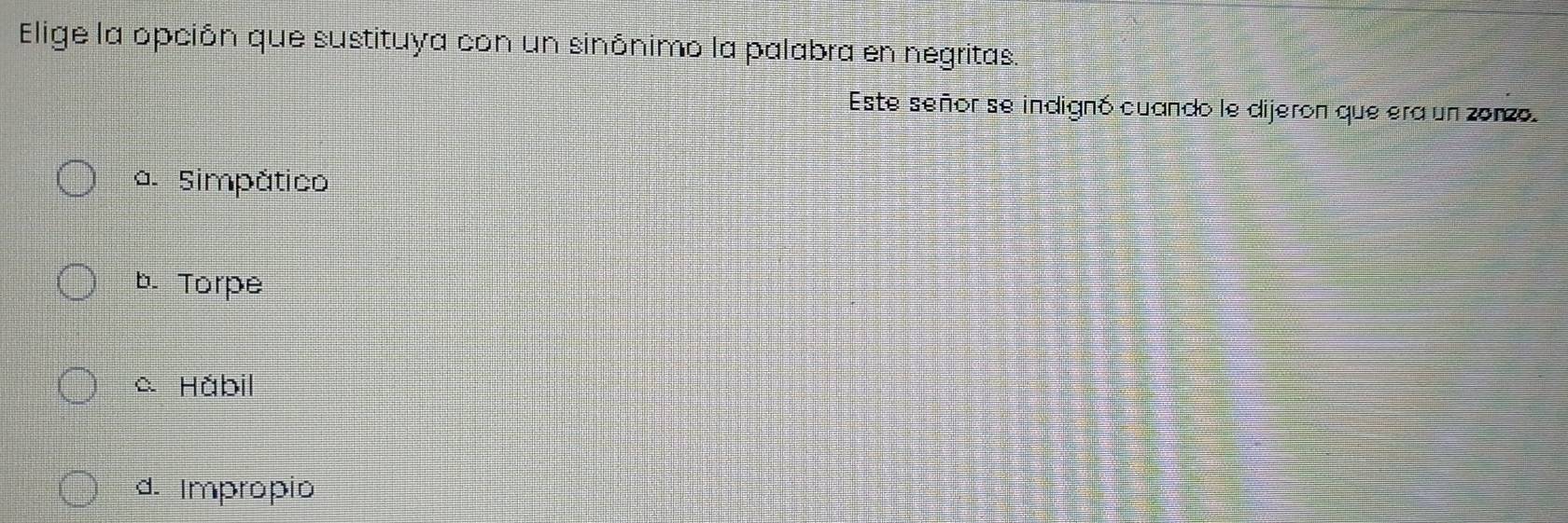 Elige la opción que sustituya con un sinónimo la palabra en negritas.
Este señor se indignó cuando le dijeron que era un zonzo.
a. Simpático
b. Torpe
a Hábil
d. Impropio