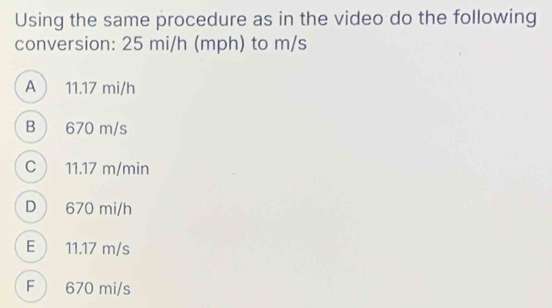 Using the same procedure as in the video do the following
conversion: 25 mi/h (mph) to m/s
A  11.17 mi/h
B  670 m/s
C 11.17 m/min
D 670 mi/h
E  11.17 m/s
F  670 mi/s