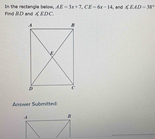 In the rectangle below, AE=3x+7, CE=6x-14 , and ∠ EAD=38°
Find BD and ∠ EDC. 
Answer Submitted: