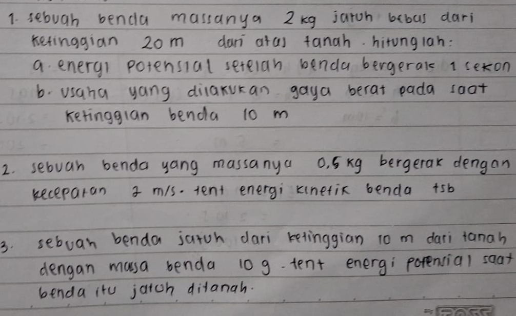 sebugh benda massanya 2kg jaroh bebas dari 
ketinggian 2om dan atas tanah. hirunglah: 
a enery) potensial setelan benda bergeral 1 sexon 
b. usaha yang dilaxukan gaya berat pada soat 
Ketingglan benda 10 m
2. sebuan benda yang massanya 0. 5xg bergerax dengan 
keceparan 3 m/s. tent energi kinetic benda +sb 
3. seboan benda jatch dari ketinggian 10 m dari tanah 
dengan musa benda 10 g.tent energ; porencial soax 
benda itu jaich ditanah.