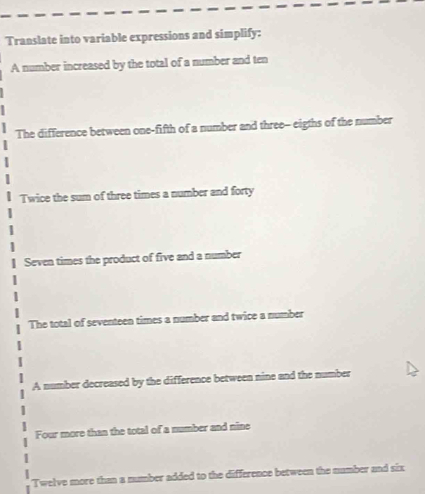 Translate into variable expressions and simplify: 
A number increased by the total of a number and ten 
The difference between one-fifth of a number and three-- eigths of the number 
Twice the sum of three times a number and forty 
Seven times the product of five and a number 
The total of seventeen times a number and twice a number 
A number decreased by the difference between nine and the number 
Four more than the total of a mumber and nine 
Twelve more than a number added to the difference between the number and six