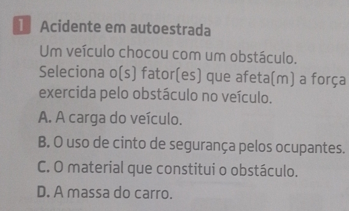 Acidente em autoestrada
Um veículo chocou com um obstáculo.
Seleciona o(s) fator(es) que afeta(m) a força
exercida pelo obstáculo no veículo.
A. A carga do veículo.
B. O uso de cinto de segurança pelos ocupantes.
C. O material que constitui o obstáculo.
D. A massa do carro.