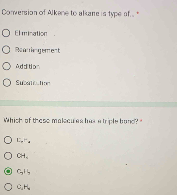 Conversion of Alkene to alkane is type of... *
Elimination
Rearrangement
Addition
Substitution
Which of these molecules has a triple bond? *
C_2H_4
CH_4
C_2H_2
C_2H_6