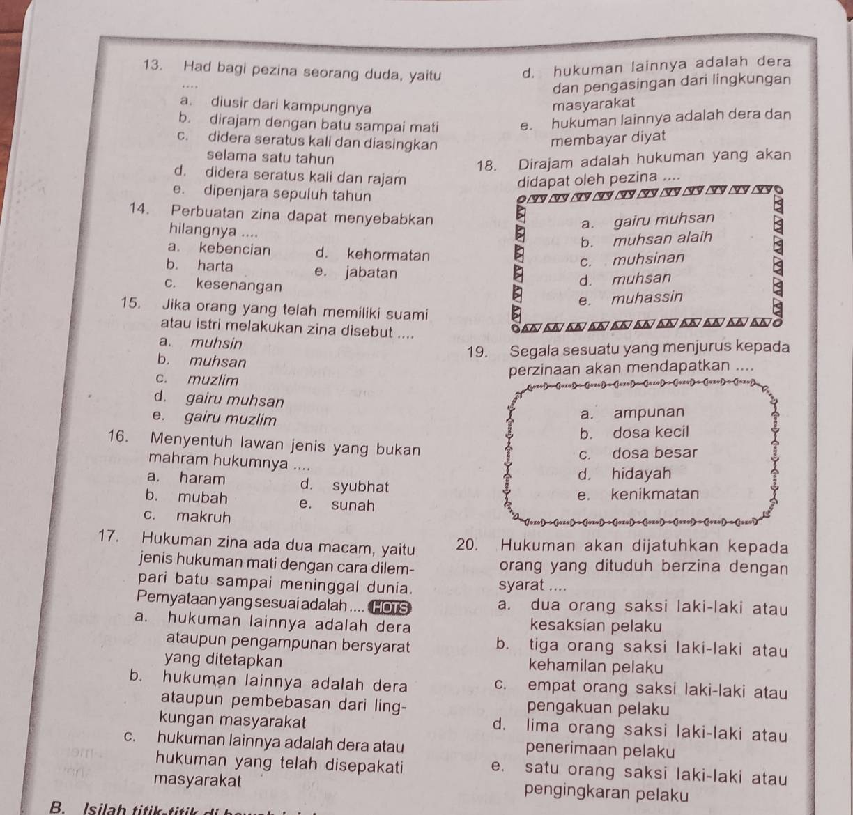 Had bagi pezina seorang duda, yaitu
d. hukuman lainnya adalah dera
dan pengasingan dari lingkungan
a. diusir dari kampungnya masyarakat
b. dirajam dengan batu sampai mati
e. hukuman lainnya adalah dera dan
c. didera seratus kali dan diasingkan
membayar diyat
selama satu tahun
18. Dirajam adalah hukuman yang akan
d. didera seratus kali dan rajam
didapat oleh pezina
e. dipenjara sepuluh tahun
◆~ ~ ~ ~ ~ ~ ~ ~ ~ ~ ~
14. Perbuatan zina dapat menyebabkan
a. gairu muhsan
hilangnya ....
b. muhsan alaih
a. kebencian d. kehormatan
c. muhsinan
b. harta e. jabatan
c. kesenangan
d. muhsan
e. muhassin
15. Jika orang yang telah memiliki suami
atau istri melakukan zina disebut ....
San ~ ~ ~ ~ ~ ~ ~ ~ ~ ~ò
a. muhsin
19. Segala sesuatu yang menjurus kepada
b. muhsan
perzinaan akan mendapatkan ....
c. muzlim
d. gairu muhsan
e. gairu muzlim
a. ampunan
b. dosa kecil
16. Menyentuh lawan jenis yang bukan
c. dosa besar
mahram hukumnya ....
d. hidayah
a. haram d. syubhat
e. kenikmatan
b. mubah e. sunah
c. makruh
17. Hukuman zina ada dua macam, yaitu 20. Hukuman akan dijatuhkan kepada
jenis hukuman mati dengan cara dilem- orang yang dituduh berzina dengan
pari batu sampai meninggal dunia. syarat ....
Pernyataan yang sesuai adalah .... HOTS a. dua orang saksi laki-laki atau
a. hukuman lainnya adalah dera kesaksian pelaku
ataupun pengampunan bersyarat b. tiga orang saksi laki-laki atau
yang ditetapkan kehamilan pelaku
b. hukuman lainnya adalah dera c. empat orang saksi laki-laki atau
ataupun pembebasan dari ling- pengakuan pelaku
kungan masyarakat d. lima orang saksi laki-laki atau
c. hukuman lainnya adalah dera atau penerimaan pelaku
hukuman yang telah disepakati e. satu orang saksi laki-laki atau
masyarakat
pengingkaran pelaku