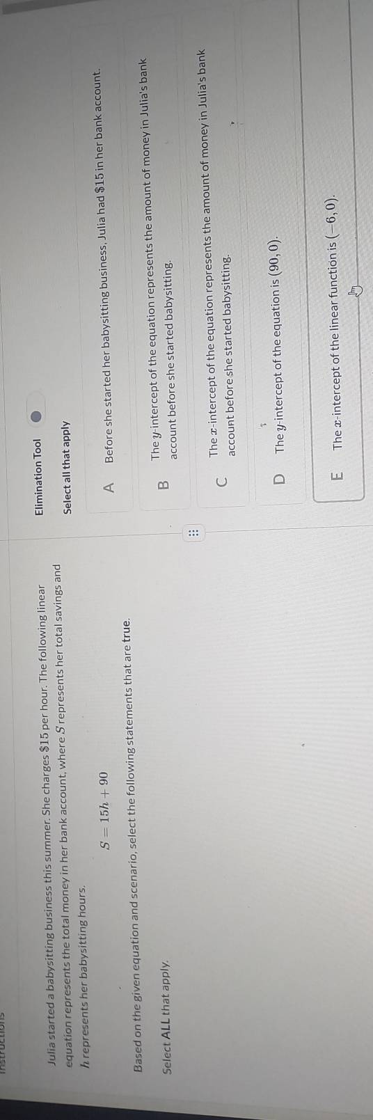 Julia started a babysitting business this summer. She charges $15 per hour. The following linear Elimination Tool
equation represents the total money in her bank account, where S represents her total savings and
Select all that apply
h represents her babysitting hours.
S=15h+90
A Before she started her babysitting business, Julia had $15 in her bank account.
Based on the given equation and scenario, select the following statements that are true.
Select ALL that apply.
B The y-intercept of the equation represents the amount of money in Julia's bank
account before she started babysitting.
C The x-intercept of the equation represents the amount of money in Julia's bank
account before she started babysitting.
D The y-intercept of the equation is (90,0)
E The x-intercept of the linear function is (-6,0)