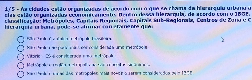 1/5 - As cidades estão organizadas de acordo com o que se chama de hierarquia urbana a
elas estão organizadas economicamente. Dentro dessa hierarquia, de acordo com o IBGE,
classificação: Metrópoles, Capitais Regionais, Capitais Sub-Regionais, Centros de Zona e C.
hierarquia urbana, pode-se afirmar corretamente que:
São Paulo é a única metrópole brasileira.
São Paulo não pode mais ser considerada uma metrópole.
Vitória - ES é considerada uma metrópole.
Metrópole e região metropolitana são conceitos sinônimos.
São Paulo é umas das metrópoles mais novas a serem consideradas pelo IBGE.