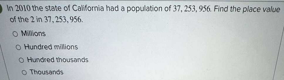 In 2010 the state of California had a population of 37, 253, 956. Find the place value
of the 2 in 37, 253, 956.
Millions
Hundred millions
Hundred thousands
Thousands