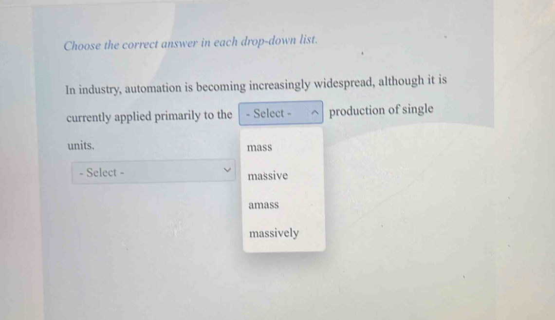 Choose the correct answer in each drop-down list.
In industry, automation is becoming increasingly widespread, although it is
currently applied primarily to the - Select - production of single
units. mass
- Select - massive
amass
massively