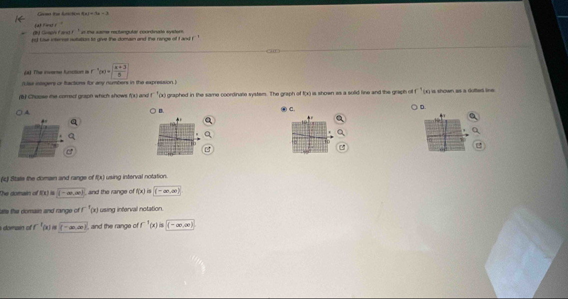 Glavoms (om hatt:ties f(x)=3x-3
a) Finsi 
(b) Graph fand I in the same rectangular coordinate systern 
(c) Uise intervst notation to give the domain and the range of f and (''' 
( + ,) 
(4) The inverse function is r^(-1)(x)=| (x+3)/5 |
(Lisa integers or fractions for any numbers in the expression.) 
(b) Chouse the correct graph which shows f(x) and r^(-1)(x) graphed in the same coordinate system. The graph of f(x) is shown as a solid line and the graph of^(-1)(x) is shown as a dotted line . 
A 
B. 
④ C. 
。 
4 

(c) State the domain and range of f(x) using interval notation. 
The domain of f(x) (-∈fty ,∈fty ) and the range of f(x) iS (-∈fty ,∈fty )
ae the domain and range of f^(-1)(x) using interval notation. 
domain of f^(-1)(x) i5 (-∈fty ,∈fty ) , and the range of f^(-1)(x)is (-∈fty ,∈fty )