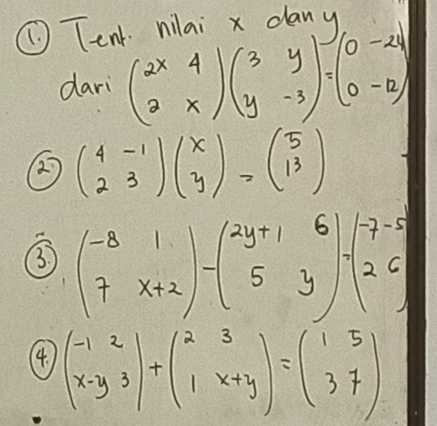 ① Tent nilai x dany 
dari beginpmatrix 2x&4 2&xendpmatrix beginpmatrix 3&y y&-3endpmatrix =beginpmatrix 0&-24 0&-12endpmatrix
② beginpmatrix 4&-1 2&3endpmatrix beginpmatrix x yendpmatrix =beginpmatrix 5 13endpmatrix
3 beginpmatrix -8&1 7&x+2endpmatrix -beginpmatrix 2y+1&6 5&yendpmatrix -beginarrayr -7&-5 2&6 endarray
4. beginpmatrix -1&2 x-y&3endpmatrix +beginpmatrix 2&3 1&x+yendpmatrix =beginpmatrix 1&5 3&7endpmatrix