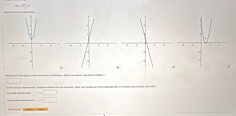 f(x)= (4x^2+x)/x 
Sketch the graph of the function. 

Describe the interval(s) on which the function is continuous. (Enter your answer using interval notation.) 
□ 
If there are any discontinuities, determine whether they are removable. (Enter your answers as comma-separated lists. If an answer does not exist, enter DNE.) 
removable discontinuities x=□
nonremovable discontinulities x=□
Need Help? Mead Wärtich III