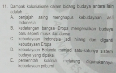 Dampak kolonialisme dalam bidang budaya antara lain
adalah
A. penjajah asing menghapus kebudayaan asli
Indonesia
B. kedatangan bangsa Eropa mengenalkan budaya
baru seperti musik dan dansa
C. kebudayaan Indonesia jadi hilang dan diganti
kebudayaan Eropa
D. kebudayaan Belanda menjadi satu-satunya sistem
budaya yang dipakai
E. pemerintah kolonial melarang digunakannya
kebudayaan pribumi