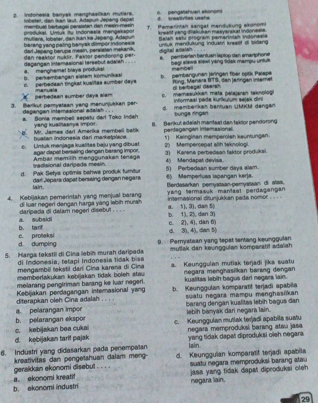 Indonesia banyak menghasiikan mutiara, c. pengetahuan ekonomi
lobster, dan ikan laut. Adapun Jepang dapat d. kreativitas usaha
membuat berbagai peralatan dan mesin-mesin 7. Pemerintah sangat mendukung ekonomi
produksi. Untuk itu Indonesia mengekspor kreatif yang dilakukan masyarakat indonesia.
mutiara, lobster, dan ikan ke Jepang. Adapun Saiah satu program pemerintah indonesia
barang yang paling banyak dlimpor Indonesia untuk mendukung industri kreatif di bidang 
dari Jepang berupa mesin, peralatan mekanik, digital adalah . . . .
dan reaktor nuklir. Faktor pendorong per- a. pemberlan bantuan laptop dan smartphone
dagangan internasional tersebut adalah . . . . bagi siswa siswi yang tidak mampu untuk
a. menghemat biaya produksi
membell
b. perkembangan sistem komunikasi b. pembangunan jaringan fiber optik Palapa
c. perbedaan tingkat kualitas sumber daya Ring, Menara BTS, dan jaringan internet
manusia di berbagal daerah
perbedaan sumber daya alam c. memasukkan mata pelajaran teknologi
3. Berlkut pernyataan yang menunjukkan per- informasi pada kurikuium sejak dini
dagangan internasional adaiah . . . d. memberikan bantuan UMKM dengan
bunga ringan
a. Sonia membell sepatu dari Toko Indah
yang kualitasnya impor. 8. Berikut adalah manfaat dan faktor pendorong
b. Mr. James dari Amerika membeli batik perdagangan internasional.
buatan Indonesia dari marketplace. 1) Keinginan memperoleh keuntungan.
c. Untuk menjaga kualitas baju yang dibuat 2) Mempercepat alih teknologi.
agar dapat bersaing dengan barang impor, 3) Karena perbedaan faktor produksi.
Ambar memilih menggunakan tenaga
tradisional daripada mesin. 4) Mendapat devisa.
d. Pak Setya optimis bahwa produk furnitur 5) Perbedaan sumber daya alam.
dari Jepara dapat bersaing dengan negara 6) Memperluas lapangan kerja.
lain. Berdasarkan peryataan-peryataan di atas,
4. Kebijakan pemerintah yang menjual barang yang termasuk manfaat perdagangan 
di luar negeri dengan harga yang lebih murah internasional ditunjukkan pada nomor . . . .
a. 1), 3), dan 5)
daripada di dalam negeri disebut . . . .
b. 1), 2), dan 3)
a. subsidi
b. tarif c. 2), 4), dan 6)
d. 3), 4), dan 5)
c. proteksi
d. dumping 9. Pernyataan yang tepat tentang keunggulan
5. Harga tekstil di Cina lebih murah daripada mutlak dan keunggulan komparatif adalah
di Indonesia, tetapi Indonesia tidak bisa
mengambil tekstil dari Cina karena di Cina a. Keunggulan mutlak terjadi jika suatu
memberlakukan kebijakan tidak boleh atau negara menghasilkan barang dengan
melarang pengiriman barang ke luar negeri. kualitas lebih bagus dari negara lain.
Kebijakan perdagangan internasional yang b. Keunggulan komparatif terjadi apabila
diterapkan oleh Cina adalah . . . . suatu negara mampu menghasilkan
a. pelarangan impor _barang dengan kualitas lebih bagus dan
lebih banyak dari negara lain.
b. pelarangan ekspor
c. kebijakan bea cukai c. Keunggulan mutlak terjadi apabila suatu
negara memproduksi barang atau jasa
d. kebijakan tarif pajak
yang tidak dapat diproduksi oleh negara
6. Industri yang didasarkan pada penempatan lain.
kreativitas dan pengetahuan dalam meng- d. Keunggulan komparatif terjadi apabila
gerakkan ekonomi disebut    suatu negara memproduksi barang atau
a. ekonomi kreatif _jasa yang tidak dapat diproduksi oleh 
b. ekonomi industri negara lain.
29