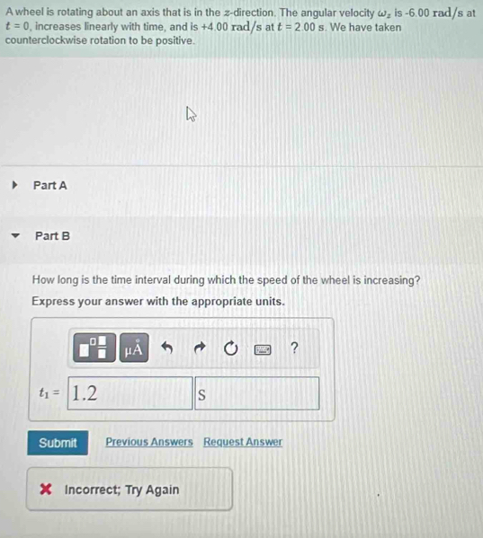 A wheel is rotating about an axis that is in the z -direction. The angular velocity omega _z is -6.00 rad/s at
t=0 , increases linearly with time, and is +4.00 rad/s at t=2.00s. We have taken 
counterclockwise rotation to be positive. 
Part A 
Part B 
How long is the time interval during which the speed of the wheel is increasing? 
Express your answer with the appropriate units.
μA
?
t_1= 1.2 S
Submit Previous Answers Request Answer 
Incorrect; Try Again