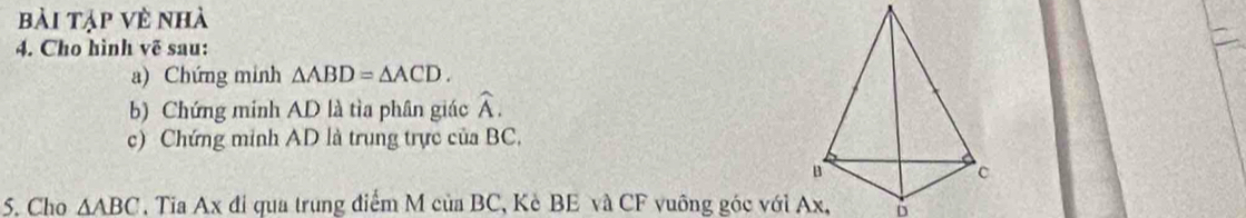 bài tập về nhà 
4. Cho hình vẽ sau: 
a) Chứng minh △ ABD=△ ACD. 
b) Chứng minh AD là tìa phân giác widehat A. 
c) Chứng minh AD là trung trực của BC,
B
5. Cho △ ABC , Tia Ax đi qua trung điểm M của BC, Kè BE và CF vuông góc với Ax, D